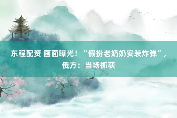东程配资 画面曝光！“假扮老奶奶安装炸弹”，俄方：当场抓获