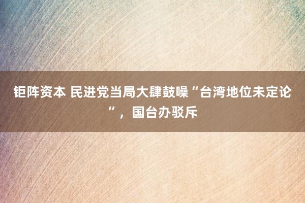 钜阵资本 民进党当局大肆鼓噪“台湾地位未定论”，国台办驳斥
