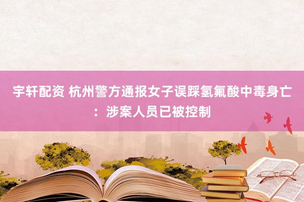 宇轩配资 杭州警方通报女子误踩氢氟酸中毒身亡：涉案人员已被控制