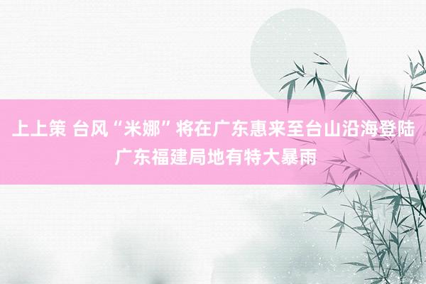 上上策 台风“米娜”将在广东惠来至台山沿海登陆 广东福建局地有特大暴雨