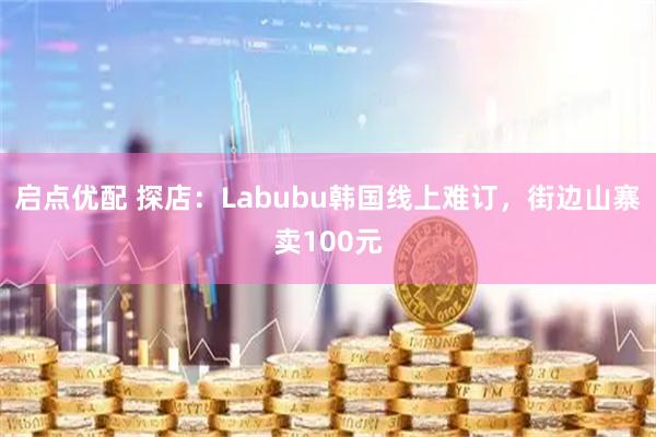 启点优配 探店：Labubu韩国线上难订，街边山寨卖100元