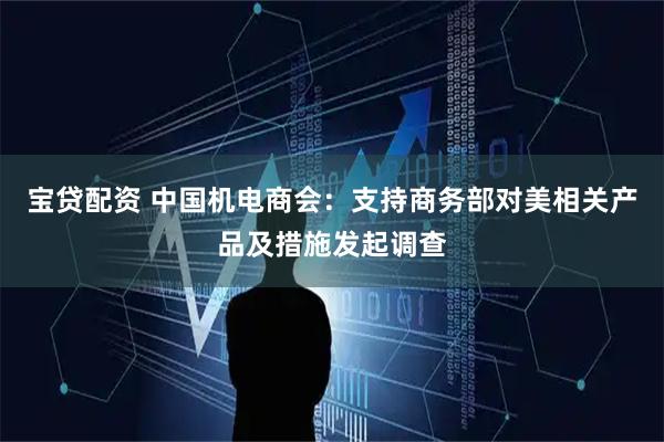 宝贷配资 中国机电商会：支持商务部对美相关产品及措施发起调查