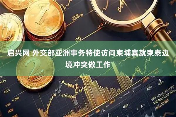 启兴网 外交部亚洲事务特使访问柬埔寨就柬泰边境冲突做工作