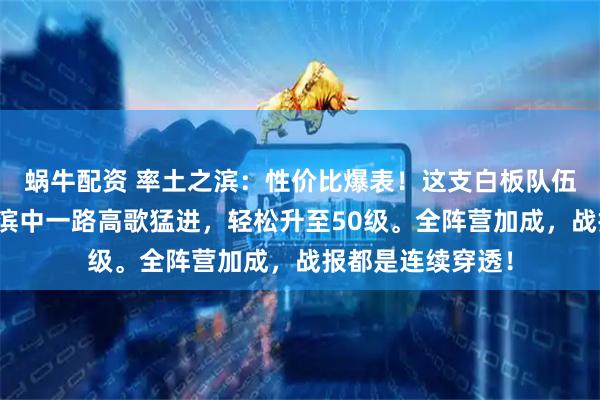 蜗牛配资 率土之滨：性价比爆表！这支白板队伍，让你在率土之滨中一路高歌猛进，轻松升至50级。全阵营加成，战报都是连续穿透！