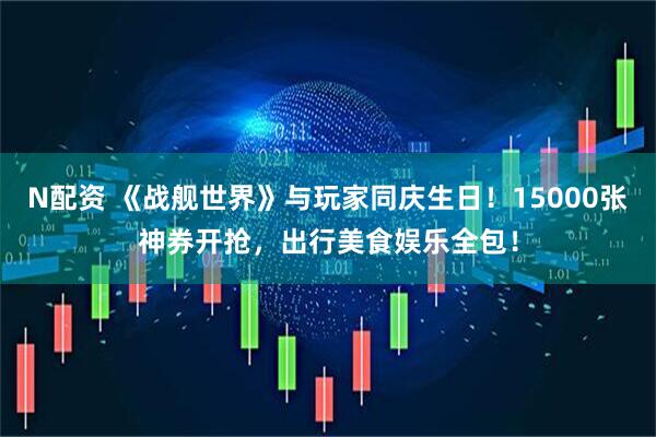 N配资 《战舰世界》与玩家同庆生日！15000张神券开抢，出行美食娱乐全包！