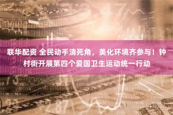 联华配资 全民动手清死角，美化环境齐参与！钟村街开展第四个爱国卫生运动统一行动