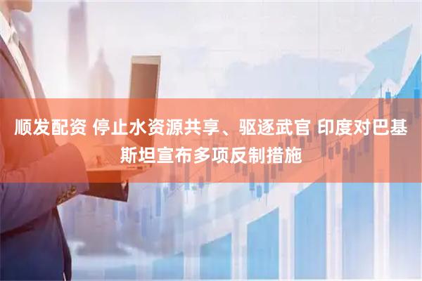 顺发配资 停止水资源共享、驱逐武官 印度对巴基斯坦宣布多项反制措施
