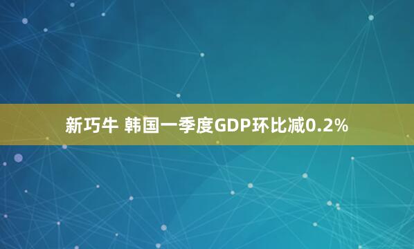 新巧牛 韩国一季度GDP环比减0.2%