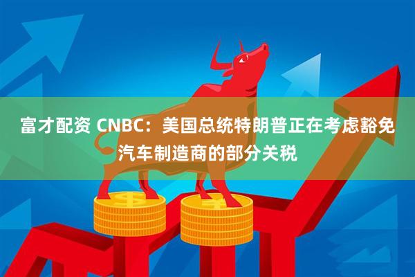 富才配资 CNBC：美国总统特朗普正在考虑豁免汽车制造商的部分关税