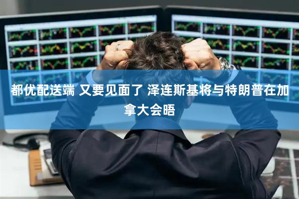 都优配送端 又要见面了 泽连斯基将与特朗普在加拿大会晤