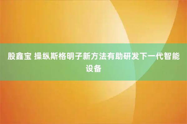 股鑫宝 操纵斯格明子新方法有助研发下一代智能设备