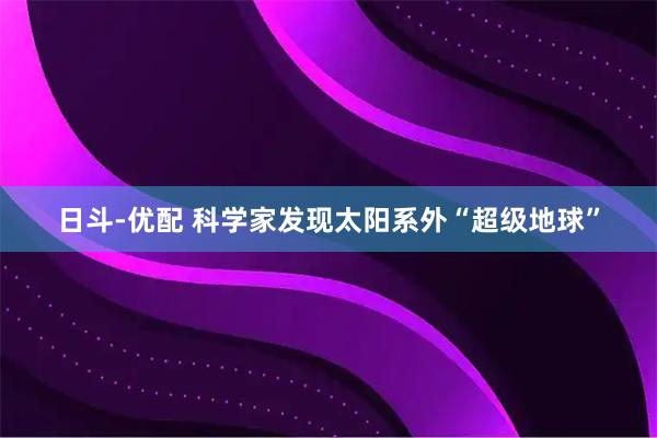 日斗-优配 科学家发现太阳系外“超级地球”