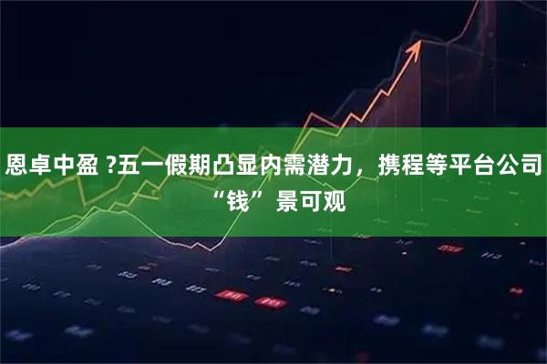 恩卓中盈 ?五一假期凸显内需潜力，携程等平台公司 “钱” 景可观