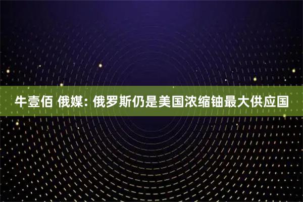 牛壹佰 俄媒: 俄罗斯仍是美国浓缩铀最大供应国