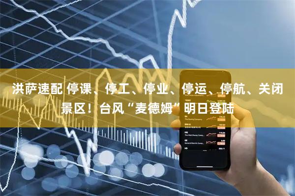 洪萨速配 停课、停工、停业、停运、停航、关闭景区！台风“麦德姆”明日登陆