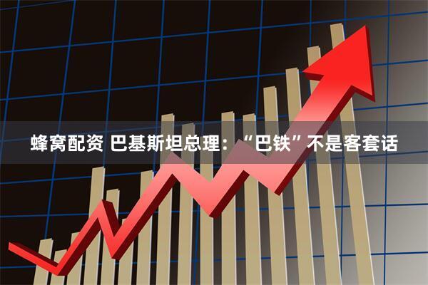 蜂窝配资 巴基斯坦总理：“巴铁”不是客套话