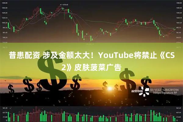 普患配资 涉及金额太大！YouTube将禁止《CS2》皮肤菠菜广告