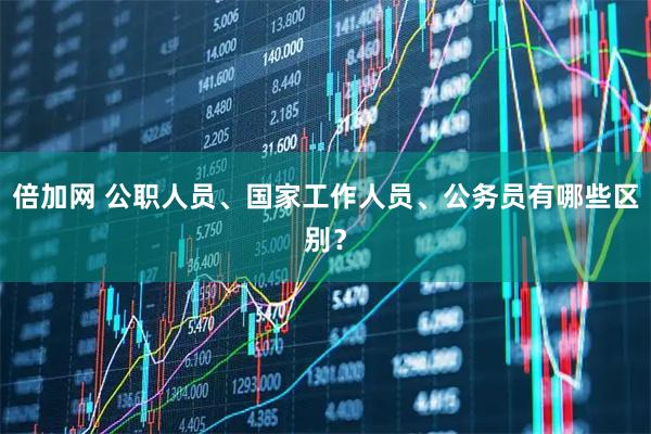 倍加网 公职人员、国家工作人员、公务员有哪些区别？