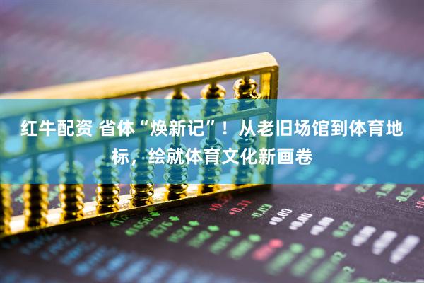 红牛配资 省体“焕新记”！从老旧场馆到体育地标，绘就体育文化新画卷