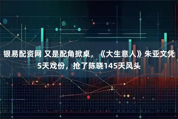 银易配资网 又是配角掀桌，《大生意人》朱亚文凭5天戏份，抢了陈晓145天风头