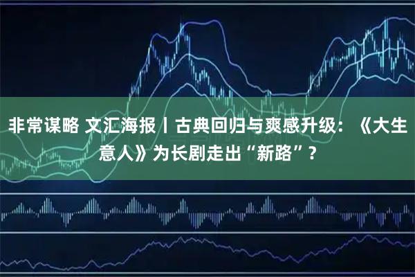 非常谋略 文汇海报丨古典回归与爽感升级：《大生意人》为长剧走出“新路”？