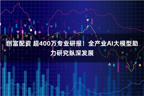 创富配资 超400万专业研报！全产业AI大模型助力研究纵深发展
