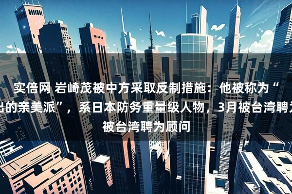 实倍网 岩崎茂被中方采取反制措施：他被称为“最突出的亲美派”，系日本防务重量级人物，3月被台湾聘为顾问