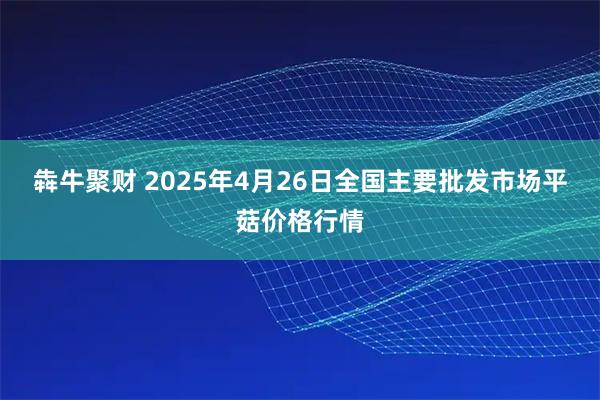 犇牛聚财 2025年4月26日全国主要批发市场平菇价格行情