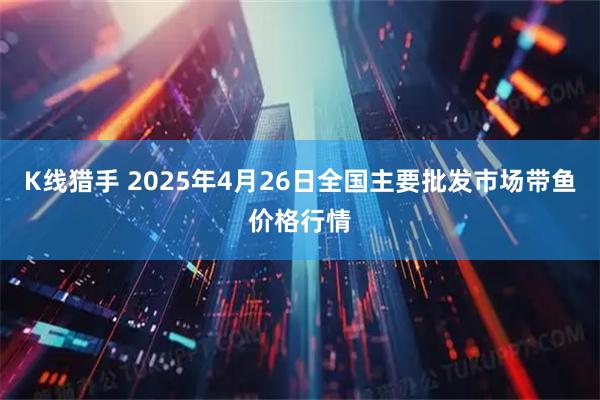 K线猎手 2025年4月26日全国主要批发市场带鱼价格行情