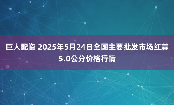巨人配资 2025年5月24日全国主要批发市场红蒜5.0公分价格行情