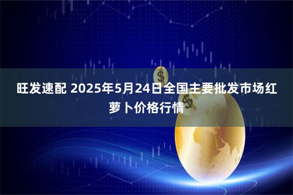 旺发速配 2025年5月24日全国主要批发市场红萝卜价格行情