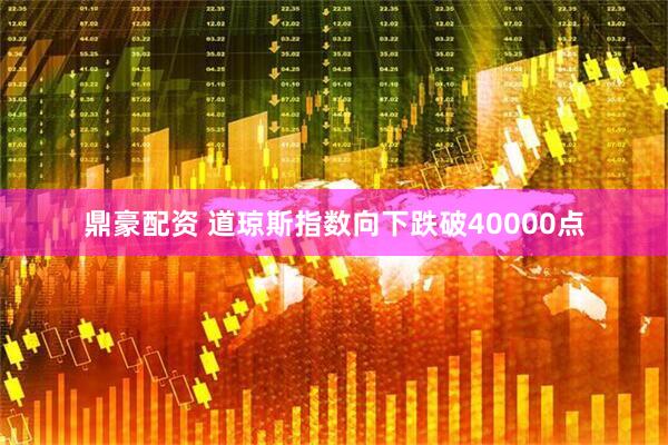鼎豪配资 道琼斯指数向下跌破40000点