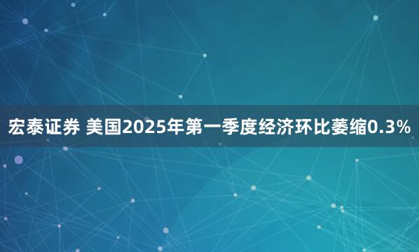 宏泰证券 美国2025年第一季度经济环比萎缩0.3%
