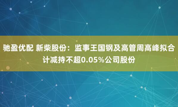 驰盈优配 新柴股份：监事王国钢及高管周高峰拟合计减持不超0.05%公司股份