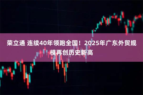 荣立通 连续40年领跑全国！2025年广东外贸规模再创历史新高