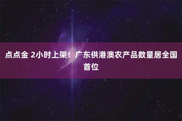 点点金 2小时上架！广东供港澳农产品数量居全国首位