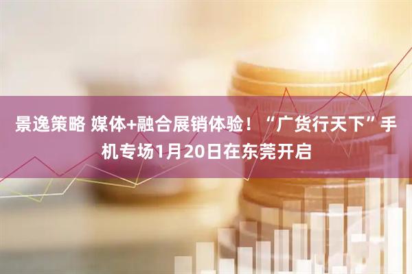景逸策略 媒体+融合展销体验！“广货行天下”手机专场1月20日在东莞开启