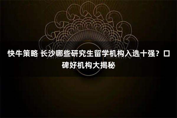 快牛策略 长沙哪些研究生留学机构入选十强？口碑好机构大揭秘