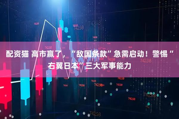 配资猫 高市赢了，“敌国条款”急需启动！警惕“右翼日本”三大军事能力