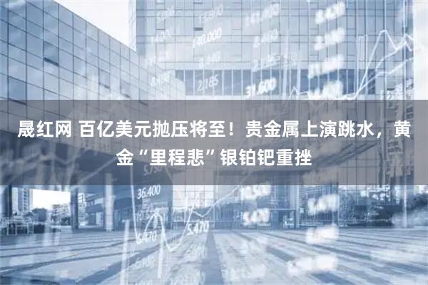 晟红网 百亿美元抛压将至！贵金属上演跳水，黄金“里程悲”银铂钯重挫