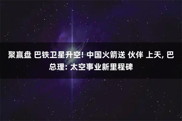 聚赢盘 巴铁卫星升空! 中国火箭送 伙伴 上天, 巴总理: 太空事业新里程碑