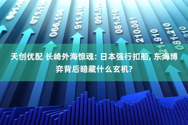 天创优配 长崎外海惊魂: 日本强行扣船, 东海博弈背后暗藏什么玄机?