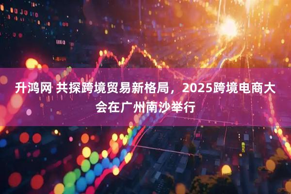 升鸿网 共探跨境贸易新格局，2025跨境电商大会在广州南沙举行