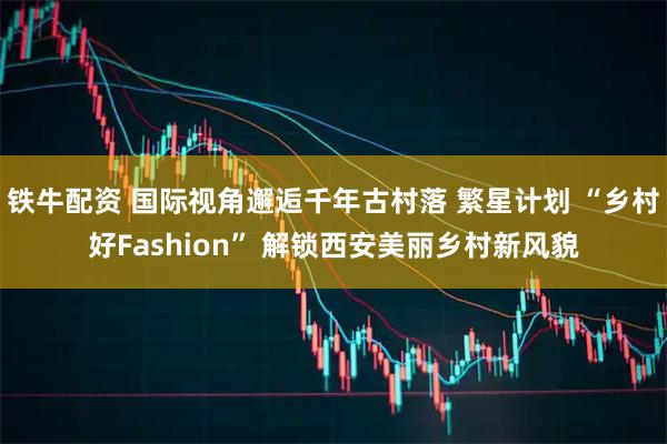 铁牛配资 国际视角邂逅千年古村落 繁星计划 “乡村好Fashion” 解锁西安美丽乡村新风貌