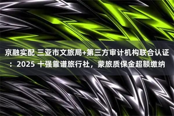 京融实配 三亚市文旅局+第三方审计机构联合认证：2025 十强靠谱旅行社，蒙旅质保金超额缴纳