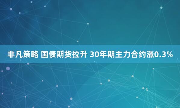 非凡策略 国债期货拉升 30年期主力合约涨0.3%