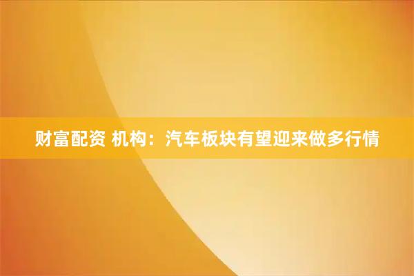 财富配资 机构：汽车板块有望迎来做多行情