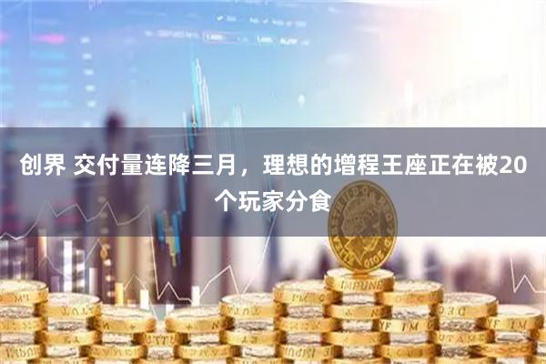 创界 交付量连降三月,理想的增程王座正在被20个玩家分食